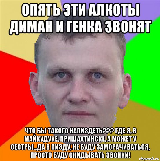 опять эти алкоты диман и генка звонят что бы такого напиздеть??? где я, в майкудуке, пришахтинске, а может у сестры...да в пизду, не буду заморачиваться, просто буду скидывать звонки!