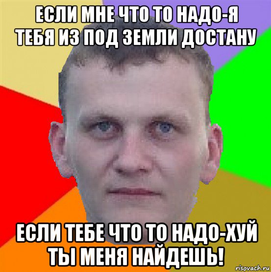 если мне что то надо-я тебя из под земли достану если тебе что то надо-хуй ты меня найдешь!