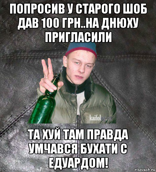 попросив у старого шоб дав 100 грн..на днюху пригласили та хуй там правда умчався бухати с едуардом!