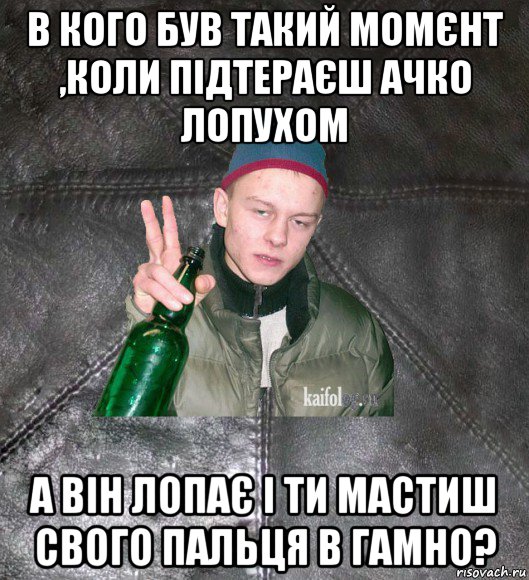 в кого був такий момєнт ,коли підтераєш ачко лопухом а він лопає і ти мастиш свого пальця в гамно?