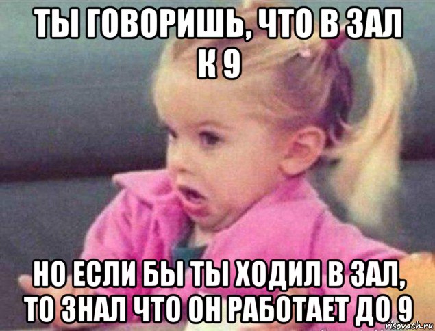 ты говоришь, что в зал к 9 но если бы ты ходил в зал, то знал что он работает до 9, Мем   Девочка возмущается