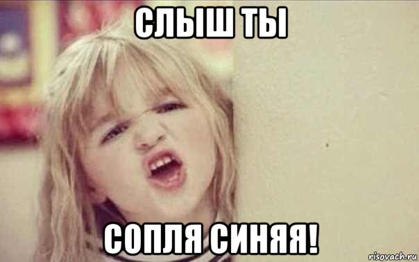 слыш ты сопля синяя!