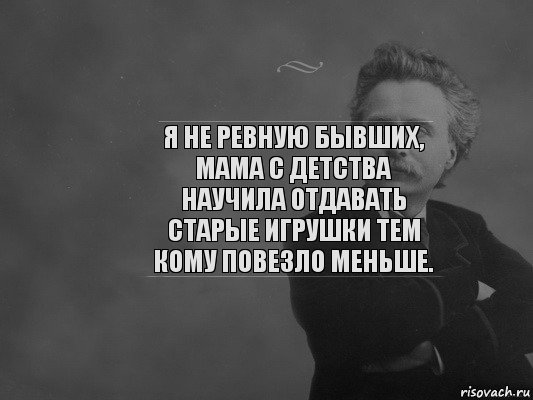 Я не ревную бывших, мама с детства научила отдавать старые игрушки тем кому повезло меньше.