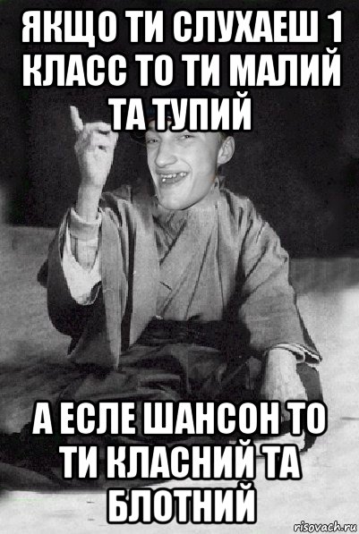 якщо ти слухаеш 1 класс то ти малий та тупий а есле шансон то ти класний та блотний