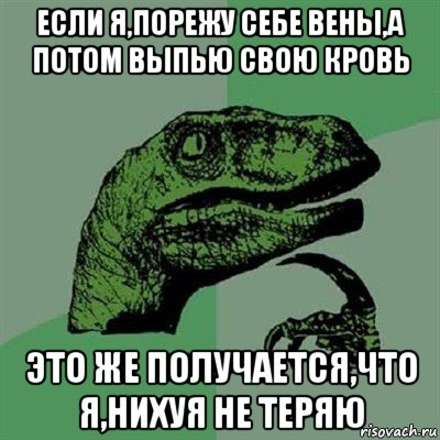 если я,порежу себе вены,а потом выпью свою кровь это же получается,что я,нихуя не теряю, Мем Филосораптор