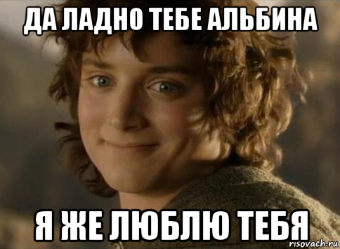 да ладно тебе альбина я же люблю тебя
