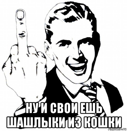  ну и свои ешь шашлыки из кошки
