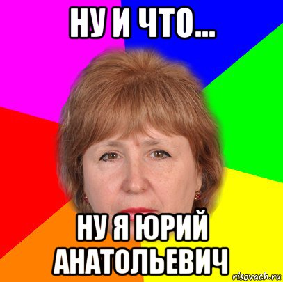 ну и что... ну я юрий анатольевич