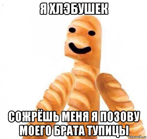 я хлэбушек сожрёшь меня я позову моего брата тупицы