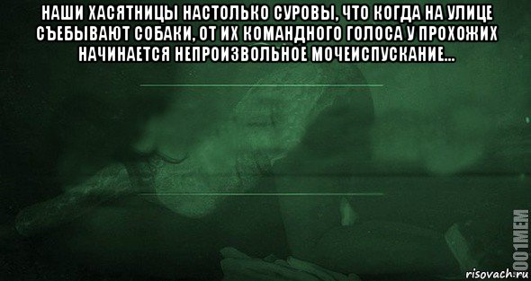 наши хасятницы настолько суровы, что когда на улице съебывают собаки, от их командного голоса у прохожих начинается непроизвольное мочеиспускание... 