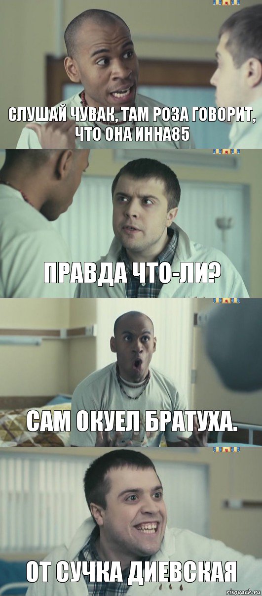 Слушай чувак, Там Роза говорит, что она инна85 Правда что-ли? Сам Окуел братуха. От сучка Диевская