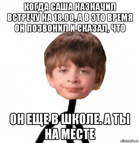 когда саша назначил встречу на 18.00, а в это время он позвонил и сказал, что он еще в школе. а ты на месте, Мем Кислолицый0