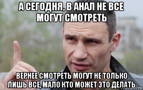 а сегодня, в анал не все могут смотреть вернее смотреть могут не только лишь все, мало кто может это делать, Мем Кличко говорит