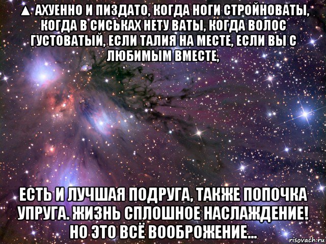 ▲ ахуенно и пиздато, когда ноги стройноваты, когда в сиськах нету ваты, когда волос густоватый, если талия на месте, если вы с любимым вместе, есть и лучшая подруга, также попочка упруга. жизнь сплошное наслаждение! но это всё вооброжение..., Мем Космос