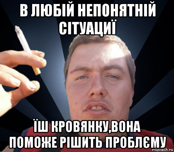 в любій непонятній сітуациї їш кровянку,вона поможе рішить проблєму