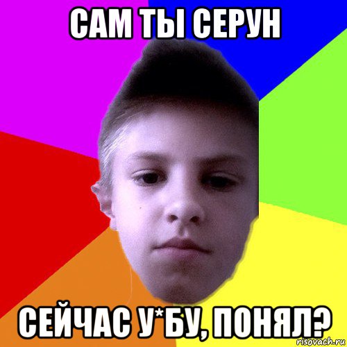 сам ты серун сейчас у*бу, понял?