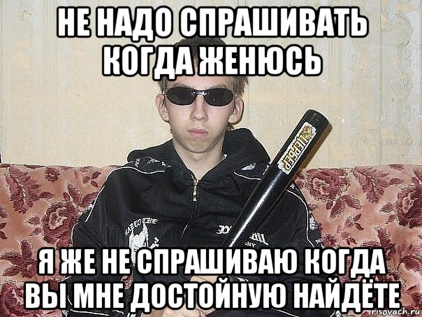 не надо спрашивать когда женюсь я же не спрашиваю когда вы мне достойную найдёте