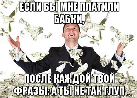 если бы мне платили бабки, после каждой твой фразы: а ты не так глуп