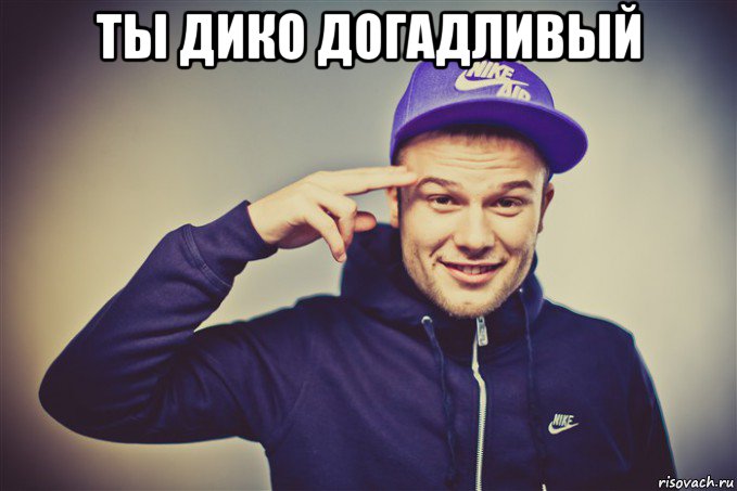 ты дико догадливый 