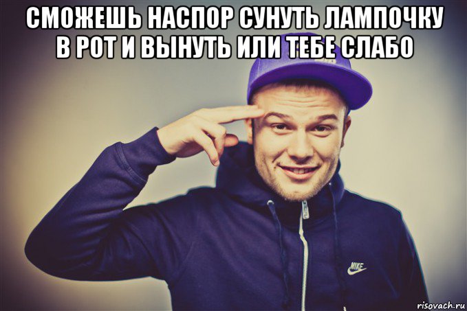 сможешь наспор сунуть лампочку в рот и вынуть или тебе слабо 