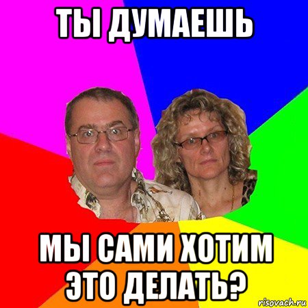 ты думаешь мы сами хотим это делать?, Мем  Типичные родители