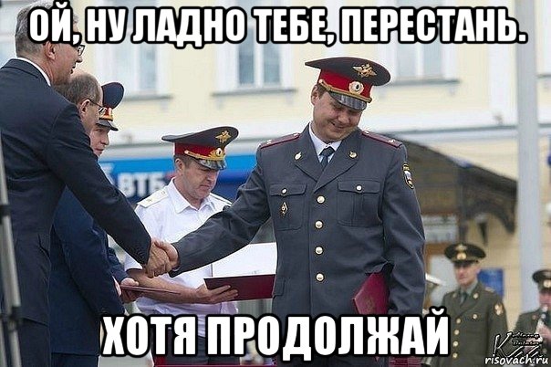 ой, ну ладно тебе, перестань. хотя продолжай