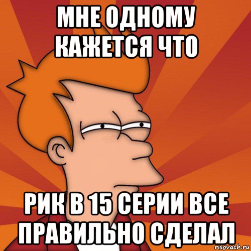 мне одному кажется что рик в 15 серии все правильно сделал, Мем Мне кажется или (Фрай Футурама)