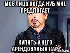 мое лицо,когда нуб мне предлогает купить у него арендованый кар