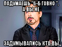 подумаешь "6-б говно ", а вы не задумывались кто вы