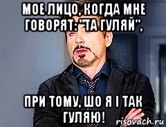 мое лицо, когда мне говорят: "та гуляй", при тому, шо я і так гуляю!