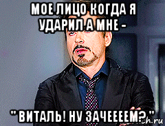 мое лицо когда я ударил а мне - " виталь! ну зачеееем? "