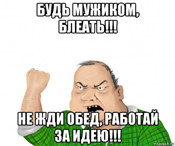 будь мужиком, блеать!!! не жди обед, работай за идею!!!, Мем мужик