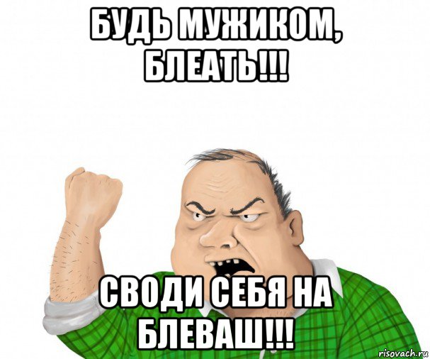 будь мужиком, блеать!!! своди себя на блеваш!!!, Мем мужик