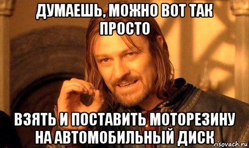 думаешь, можно вот так просто взять и поставить моторезину на автомобильный диск, Мем Нельзя просто так взять и (Боромир мем)