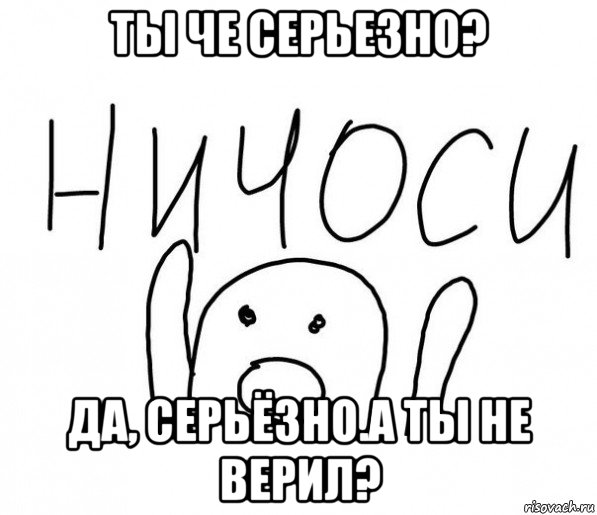 ты че серьезно? да, серьёзно.а ты не верил?