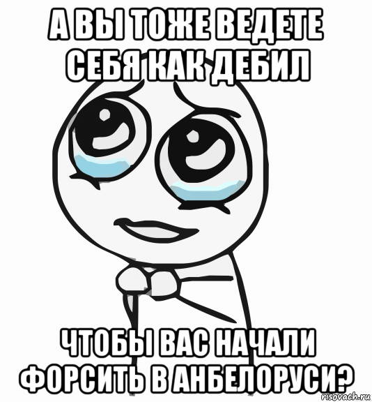 а вы тоже ведете себя как дебил чтобы вас начали форсить в анбелоруси?, Мем  ну пожалуйста (please)