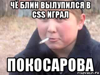 чё блин вылупился в css играл покосарова