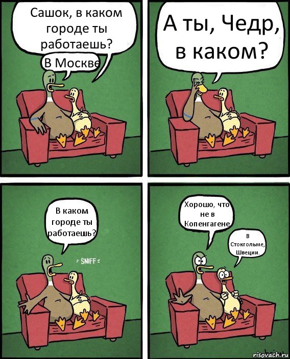 Сашок, в каком городе ты работаешь? В Москве А ты, Чедр, в каком? В каком городе ты работаешь? Хорошо, что не в Копенгагене В Стокгольме, Швеции.