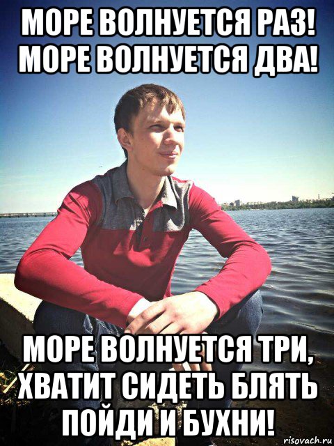 море волнуется раз! море волнуется два! море волнуется три, хватит сидеть блять пойди и бухни!