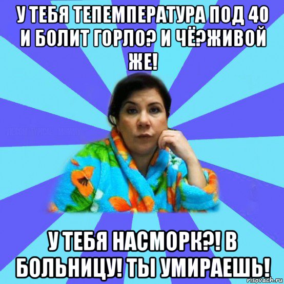 у тебя тепемпература под 40 и болит горло? и чё?живой же! у тебя насморк?! в больницу! ты умираешь!, Мем типичная мама