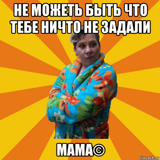 не можеть быть что тебе ничто не задали мама©