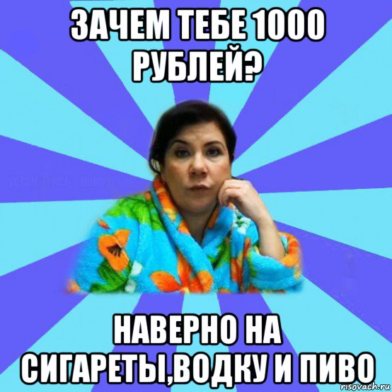 зачем тебе 1000 рублей? наверно на сигареты,водку и пиво, Мем типичная мама