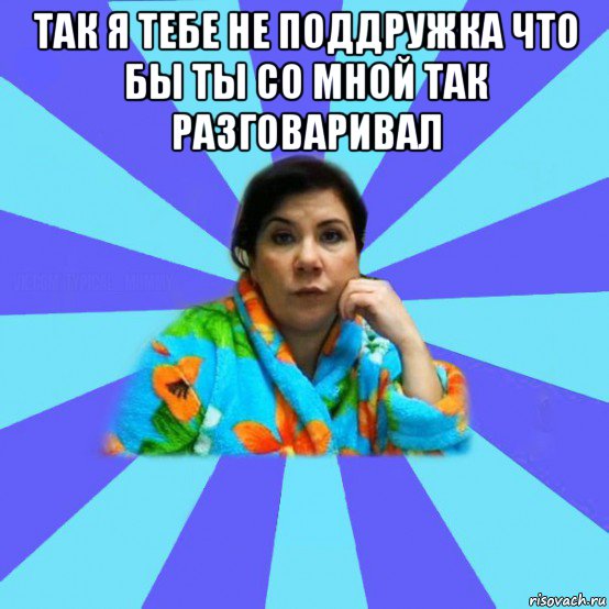 так я тебе не поддружка что бы ты со мной так разговаривал , Мем типичная мама