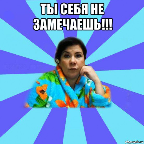 ты себя не замечаешь!!! , Мем типичная мама