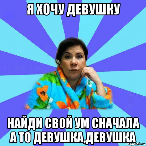 я хочу девушку найди свой ум сначала а то девушка,девушка, Мем типичная мама