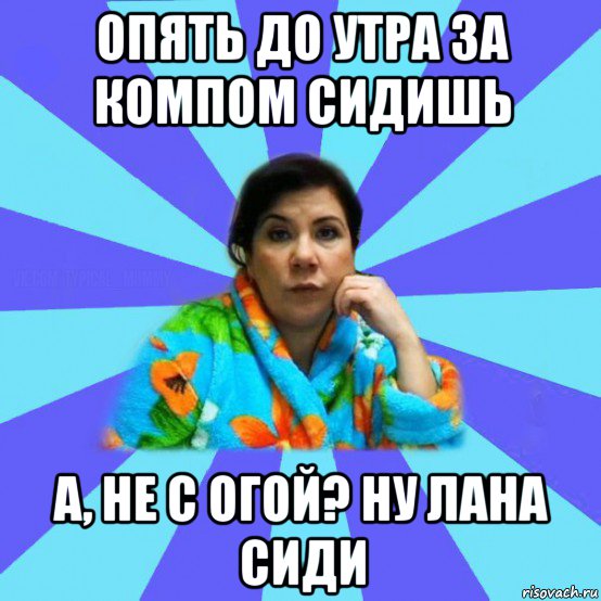 опять до утра за компом сидишь а, не с огой? ну лана сиди, Мем типичная мама