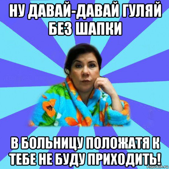 ну давай-давай гуляй без шапки в больницу положатя к тебе не буду приходить!, Мем типичная мама