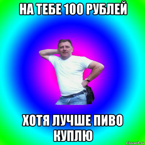 на тебе 100 рублей хотя лучше пиво куплю