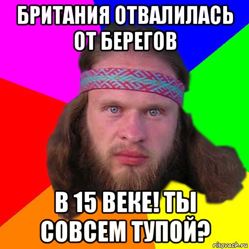 британия отвалилась от берегов в 15 веке! ты совсем тупой?