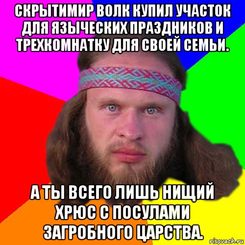 скрытимир волк купил участок для языческих праздников и трехкомнатку для своей семьи. а ты всего лишь нищий хрюс с посулами загробного царства.